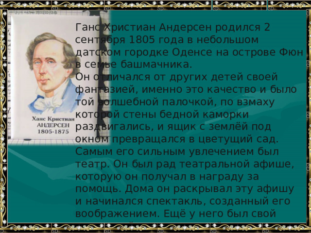 Ганс Христиан Андерсен родился 2 сентября 1805 года в небольшом датском городке Оденсе на острове Фюн в семье башмачника. Он отличался от других детей своей фантазией, именно это качество и было той волшебной палочкой, по взмаху которой стены бедной каморки раздвигались, и ящик с землёй под окном превращался в цветущий сад. Самым его сильным увлечением был театр. Он был рад театральной афише, которую он получал в награду за помощь. Дома он раскрывал эту афишу и начинался спектакль, созданный его воображением. Ещё у него был свой кукольный театр, который смастерил ему отец. И вот настал тот день, когда родной город встречал его праздничными фейерверками. Больше всего на свете Г.Х.Андерсен ценил чистое сердце, настоящий ум и доброту. 