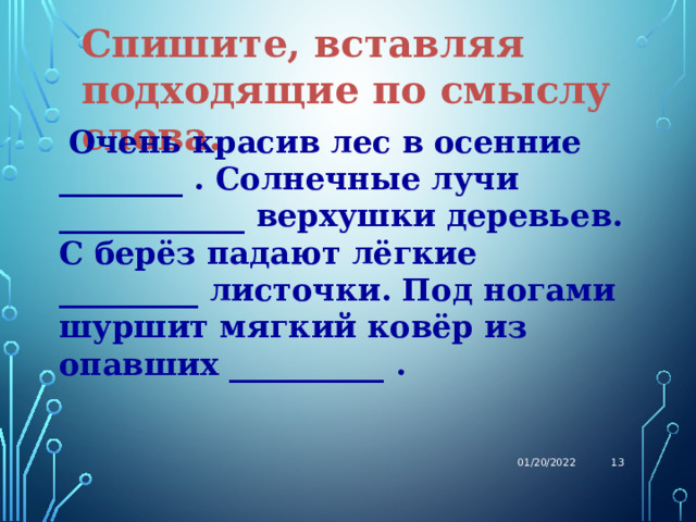 Спишите, вставляя подходящие по смыслу слова.  Очень красив лес в осенние ________ . Солнечные лучи ____________ верхушки деревьев. С берёз падают лёгкие _________ листочки. Под ногами шуршит мягкий ковёр из опавших __________ . 01/20/2022  