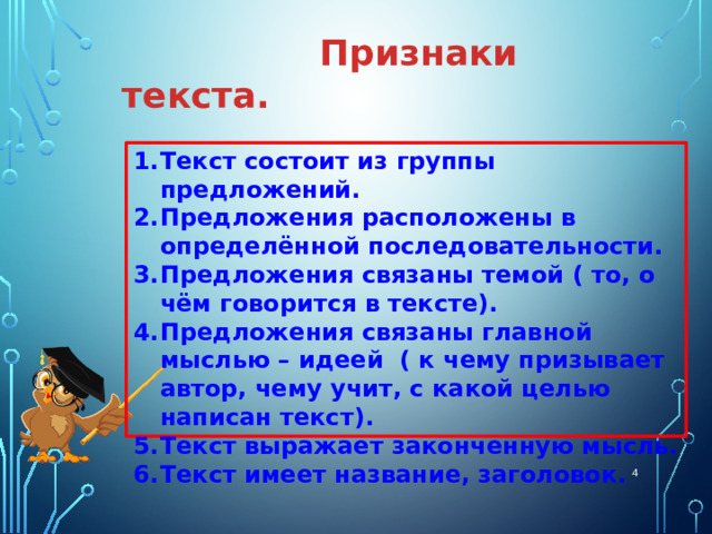  Признаки текста. Текст состоит из группы предложений. Предложения расположены в определённой последовательности. Предложения связаны темой ( то, о чём говорится в тексте). Предложения связаны главной мыслью – идеей ( к чему призывает автор, чему учит, с какой целью написан текст). Текст выражает законченную мысль. Текст имеет название, заголовок.  