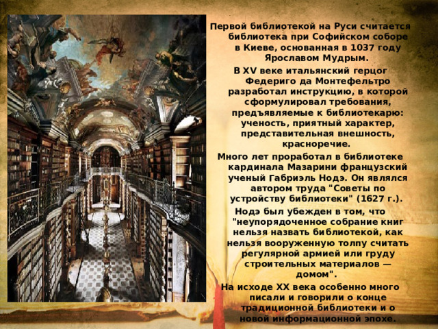 Первой библиотекой на Руси считается библиотека при Софийском соборе в Киеве, основанная в 1037 году Ярославом Мудрым. В ХV веке итальянский герцог Федериго да Монтефельтро разработал инструкцию, в которой сформулировал требования, предъявляемые к библиотекарю: ученость, приятный характер, представительная внешность, красноречие. Много лет проработал в библиотеке кардинала Мазарини французский ученый Габриэль Нодэ. Он являлся автором труда 