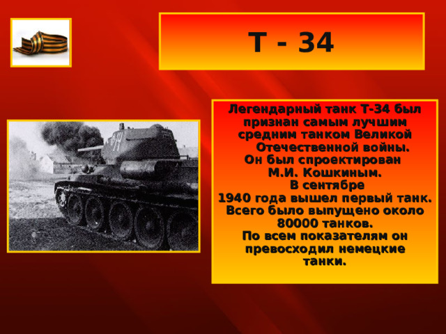 Т - 34 Легендарный танк Т-34 был признан самым лучшим средним танком Великой Отечественной войны. Он был спроектирован М.И. Кошкиным.  В сентябре 1940 года вышел первый танк. Всего было выпущено около 80000 танков. По всем показателям он превосходил немецкие танки.  