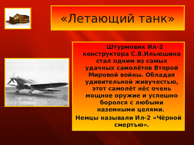 «Летающий танк»  Штурмовик Ил-2 конструктора С.В.Ильюшина стал одним из самых удачных самолётов Второй Мировой войны. Обладая удивительной живучестью, этот самолёт нёс очень мощное оружие и успешно боролся с любыми наземными целями. Немцы называли Ил-2 «Чёрной смертью». 