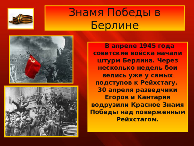 Знамя Победы в Берлине  В апреле 1945 года советские войска начали штурм Берлина. Через несколько недель бои велись уже у самых подступов к Рейхстагу. 30 апреля разведчики Егоров и Кантария водрузили Красное Знамя Победы над поверженным Рейхстагом.  