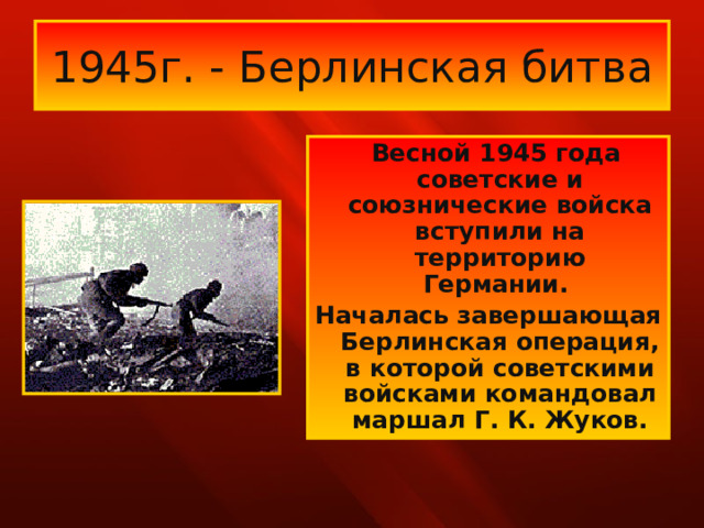 1945г. - Берлинская битва  Весной 1945 года советские и союзнические войска вступили на территорию Германии. Началась завершающая Берлинская операция, в которой советскими войсками командовал маршал Г. К. Жуков.  