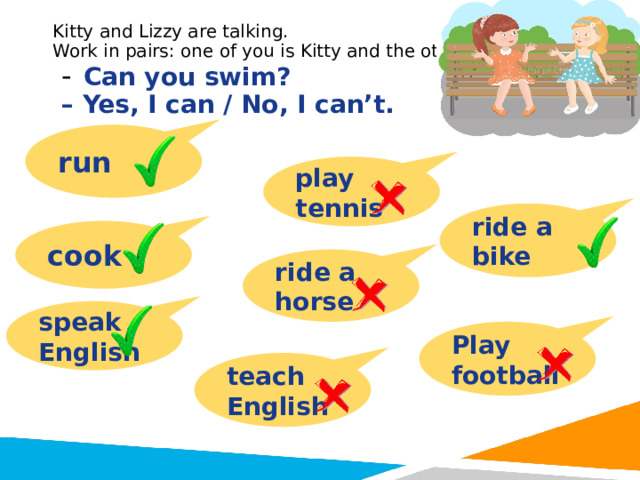 Kitty and Lizzy are talking.  Work in pairs: one of you is Kitty and the other is Lizzy.  -  Can you swim?  – Yes, I can / No, I can’t. run play tennis ride a bike cook ride a horse speak English Play football teach English 