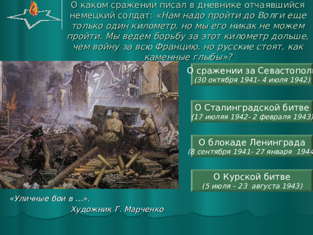 О каком сражении писал в дневнике отчаявшийся немецкий солдат: «Нам надо пройти до Волги еще только один километр, но мы его никак не можем пройти. Мы ведем борьбу за этот километр дольше, чем войну за всю Францию, но русские стоят, как каменные глыбы»? О сражении за Севастополь (30 октября 1941- 4 июля 1942) О Сталинградской битве (17 июляя 1942- 2 февраля 1943) О блокаде Ленинграда (8 сентября 1941- 27 января 1944) О Курской битве (5 июля – 23 августа 1943) «Уличные бои в …».  Художник Г. Марченко  
