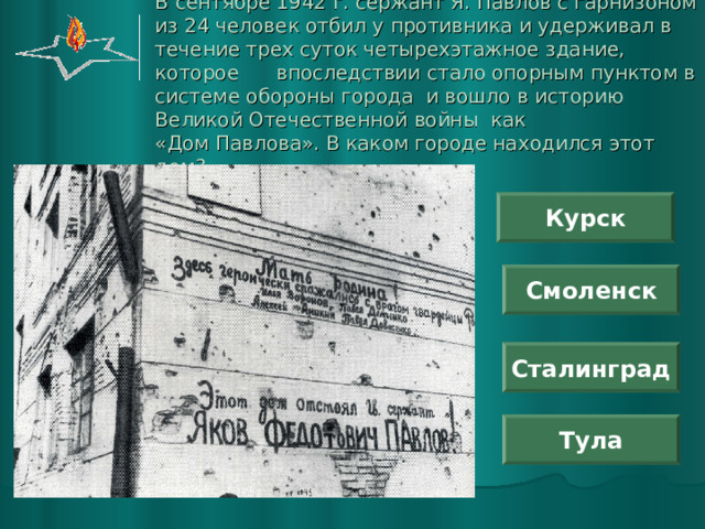 В сентябре 1942 г. сержант Я. Павлов с гарнизоном из 24 человек отбил у противника и удерживал в течение трех суток четырехэтажное здание, которое впоследствии стало опорным пунктом в системе обороны города и вошло в историю Великой Отечественной войны как  «Дом Павлова». В каком городе находился этот дом? Курск Смоленск Сталинград Тула 