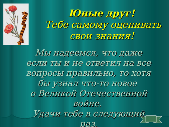 Юные друг! Тебе самому оценивать свои знания!  Мы надеемся, что даже если ты и не ответил на все вопросы правильно, то хотя бы узнал что-то новое о Великой Отечественной войне. Удачи тебе в следующий раз. 