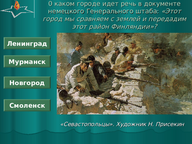 0 каком городе идет речь в документе немецкого Генерального штаба: «Этот город мы сравняем с землей и передадим этот район Финляндии»? Ленинград Мурманск Новгород Смоленск «Севастопольцы». Художник Н. Присекин 