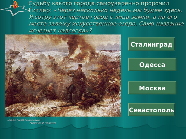 Судьбу какого города самоуверенно пророчил Гитлер: « Через несколько недель мы будем здесь. Я сотру этот чертов город с лица земли, а на его месте заложу искусственное озеро. Само название исчезнет навсегда»? Сталинград Одесса Москва Севастополь «Подвиг героев-панфиловцев».  Художник В. Панфилов 