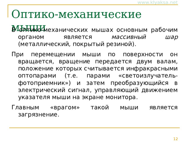 Оптико-механические мыши В оптико-механических мышах основным рабочим органом является массивный шар (металлический, покрытый резиной). При перемещении мыши по поверхности он вращается, вращение передается двум валам, положение которых считывается инфракрасными оптопарами (т.е. парами «светоизлучатель-фотоприемник») и затем преобразующийся в электрический сигнал, управляющий движением указателя мыши на экране монитора. Главным «врагом» такой мыши является загрязнение. 