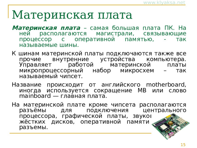 Материнская плата Материнская плата – самая большая плата ПК. На ней располагаются магистрали, связывающие процессор с оперативной памятью, - так называемые шины. К шинам материнской платы подключаются также все прочие внутренние устройства компьютера. Управляет работой материнской платы микропроцессорный набор микросхем – так называемый чипсет. Название происходит от английского motherboard, иногда используется сокращение MB или слово mainboard — главная плата. На материнской плате кроме чипсета располагаются разъёмы для подключения центрального процессора, графической платы, звуковой платы, жёстких дисков, оперативной памяти и другие разъемы. 