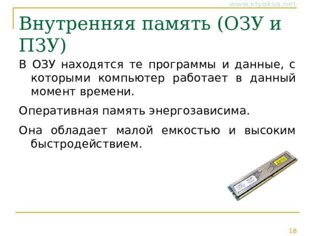 Внутренняя память ( ОЗУ и ПЗУ) В ОЗУ находятся те программы и данные, с которыми компьютер работает в данный момент времени. Оперативная память энергозависима. Она обладает малой емкостью и высоким быстродействием. 