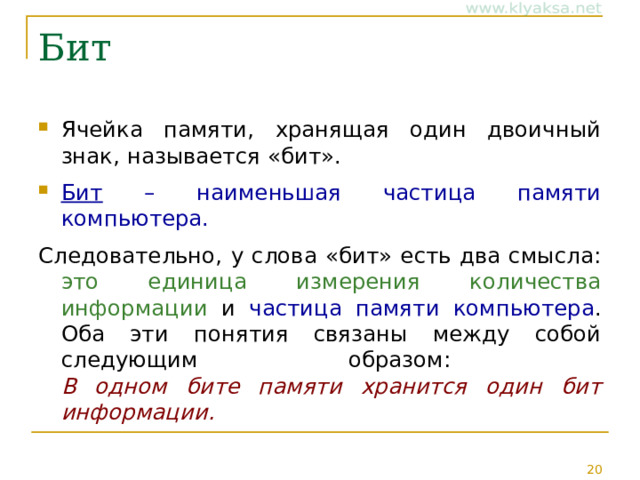 Бит Ячейка памяти, хранящая один двоичный знак, называется «бит». Бит – наименьшая частица памяти компьютера. Следовательно, у слова «бит» есть два смысла: это единица измерения количества информации и частица памяти компьютера . Оба эти понятия связаны между собой следующим образом:  В одном бите памяти хранится один бит информации. 