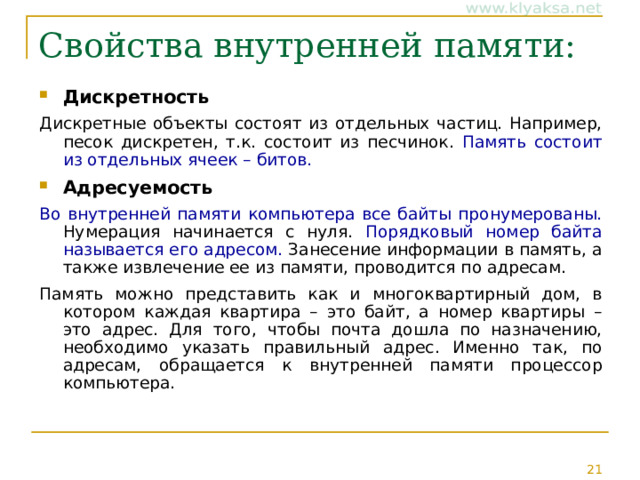 Свойства внутренней памяти:   Дискретность Дискретные объекты состоят из отдельных частиц. Например, песок дискретен, т.к. состоит из песчинок. Память состоит из отдельных ячеек – битов. Адресуемость Во внутренней памяти компьютера все байты пронумерованы. Нумерация начинается с нуля. Порядковый номер байта называется его адресом. Занесение информации в память, а также извлечение ее из памяти, проводится по адресам. Память можно представить как и многоквартирный дом, в котором каждая квартира – это байт, а номер квартиры – это адрес. Для того, чтобы почта дошла по назначению, необходимо указать правильный адрес. Именно так, по адресам, обращается к внутренней памяти процессор компьютера. 