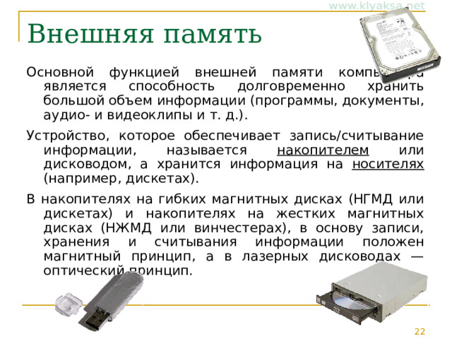 Внешняя память Основной функцией внешней памяти компьютера является способность долговременно хранить большой объем информации (программы, документы, аудио- и видеоклипы и т. д.). Устройство, которое обеспечивает запись/считывание информации, называется накопителем или дисководом, а хранится информация на носителях (например, дискетах). В накопителях на гибких магнитных дисках (НГМД или дискетах) и накопителях на жестких магнитных дисках (НЖМД или винчестерах), в основу записи, хранения и считывания информации положен магнитный принцип, а в лазерных дисководах — оптический принцип. 