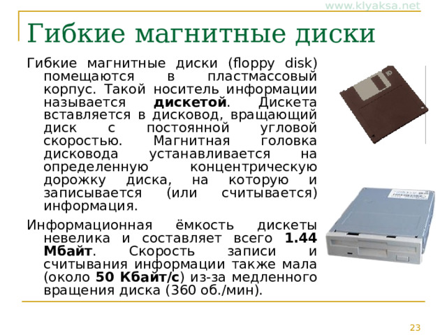 Гибкие магнитные диски Гибкие магнитные диски (floppy disk) помещаются в пластмассовый корпус. Такой носитель информации называется дискетой . Дискета вставляется в дисковод, вращающий диск с постоянной угловой скоростью. Магнитная головка дисковода устанавливается на определенную концентрическую дорожку диска, на которую и записывается (или считывается) информация. Информационная ёмкость дискеты невелика и составляет всего 1.44 Мбайт . Скорость записи и считывания информации также мала (около 50 Кбайт/с ) из-за медленного вращения диска (360 об./мин). 