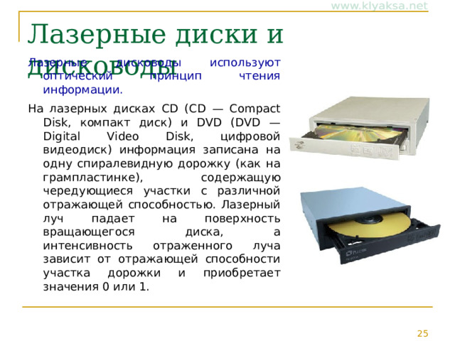 Лазерные диски и дисководы Лазерные дисководы используют оптический принцип чтения информации.  На лазерных дисках CD (CD — Compact Disk, компакт диск) и DVD (DVD — Digital Video Disk, цифровой видеодиск) информация записана на одну спиралевидную дорожку (как на грампластинке), содержащую чередующиеся участки с различной отражающей способностью. Лазерный луч падает на поверхность вращающегося диска, а интенсивность отраженного луча зависит от отражающей способности участка дорожки и приобретает значения 0 или 1. 