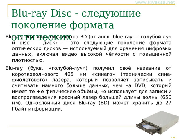 Blu-ray Disc - следующие поколение формата оптических Blu-ray Disc или сокращённо BD (от англ. blue ray — голубой луч и disc — диск) — это следующие поколение формата оптических дисков — используемый для хранения цифровых данных, включая видео высокой чёткости с повышенной плотностью. Blu-ray (букв. «голубой-луч») получил своё название от коротковолнового 405 нм «синего» (технически сине-фиолетового) лазера, который позволяет записывать и считывать намного больше данных, чем на DVD, который имеет те же физические объёмы, но использует для записи и воспроизведения красный лазер большей длины волны (650 нм). Однослойный диск Blu-ray (BD) может хранить до 27 Гбайт информации. 