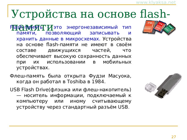 Устройства на основе flash-памяти Flash-память - это энергонезависимый тип памяти, позволяющий записывать и хранить данные в микросхемах. Устройства на основе flash-памяти не имеют в своём составе движущихся частей, что обеспечивает высокую сохранность данных при их использовании в мобильных устройствах. Флеш-память была открыта Фудзи Масуока, когда он работал в Toshiba в 1984. USB Flash Drive(флэшка или флеш-накопитель) — носитель информации, подключаемый к компьютеру или иному считывающему устройству через стандартный разъём USB . 
