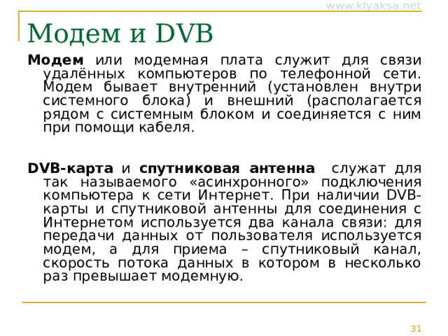 Модем и DVB Модем или модемная плата служит для связи удалённых компьютеров по телефонной сети. Модем бывает внутренний (установлен внутри системного блока) и внешний (располагается рядом с системным блоком и соединяется с ним при помощи кабеля. DVB-карта и спутниковая антенна служат для так называемого «асинхронного» подключения компьютера к сети Интернет. При наличии DVB-карты и спутниковой антенны для соединения с Интернетом используется два канала связи: для передачи данных от пользователя используется модем, а для приема – спутниковый канал, скорость потока данных в котором в несколько раз превышает модемную. 