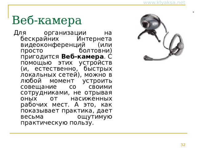 Веб-камера Для организации на бескрайних Интернета видеоконференций (или просто болтовни) пригодится Веб-камера . С помощью этих устройств (и, естественно, быстрых локальных сетей), можно в любой момент устроить совещание со своими сотрудниками, не отрывая оных от насиженных рабочих мест. А это, как показывает практика, дает весьма ощутимую практическую пользу. 