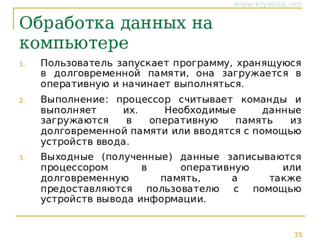 Обработка данных на компьютере Пользователь запускает программу, хранящуюся в долговременной памяти, она загружается в оперативную и начинает выполняться. Выполнение: процессор считывает команды и выполняет их. Необходимые данные загружаются в оперативную память из долговременной памяти или вводятся с помощью устройств ввода. Выходные (полученные) данные записываются процессором в оперативную или долговременную память, а также предоставляются пользователю с помощью устройств вывода информации. 