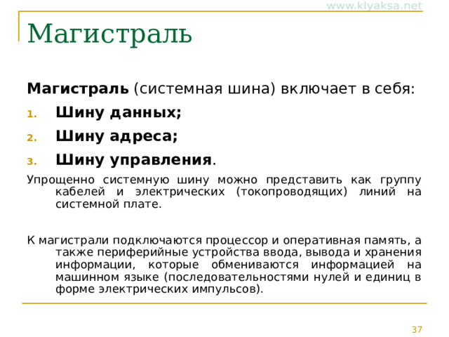 Магистраль Магистраль (системная шина) включает в себя: Шину данных; Шину адреса; Шину управления . Упрощенно системную шину можно представить как группу кабелей и электрических (токопроводящих) линий на системной плате. К магистрали подключаются процессор и оперативная память, а также периферийные устройства ввода, вывода и хранения информации, которые обмениваются информацией на машинном языке (последовательностями нулей и единиц в форме электрических импульсов). 