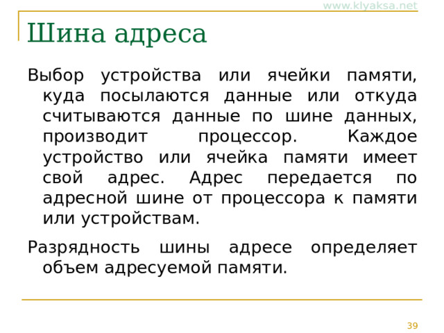 Шина адреса Выбор устройства или ячейки памяти, куда посылаются данные или откуда считываются данные по шине данных, производит процессор. Каждое устройство или ячейка памяти имеет свой адрес. Адрес передается по адресной шине от процессора к памяти или устройствам. Разрядность шины адресе определяет объем адресуемой памяти. 