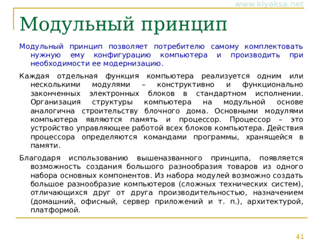 Модульный принцип Модульный принцип позволяет потребителю самому комплектовать нужную ему конфигурацию компьютера и производить при необходимости ее модернизацию. Каждая отдельная функция компьютера реализуется одним или несколькими модулями – конструктивно и функционально законченных электронных блоков в стандартном исполнении. Организация структуры компьютера на модульной основе аналогична строительству блочного дома. Основными модулями компьютера являются память и процессор. Процессор – это устройство управляющее работой всех блоков компьютера. Действия процессора определяются командами программы, хранящейся в памяти. Благодаря использованию вышеназванного принципа, появляется возможность создания большого разнообразия товаров из одного набора основных компонентов. Из набора модулей возможно создать большое разнообразие компьютеров (сложных технических систем), отличающихся друг от друга производительностью, назначением (домашний, офисный, сервер приложений и т. п.), архитектурой, платформой. 