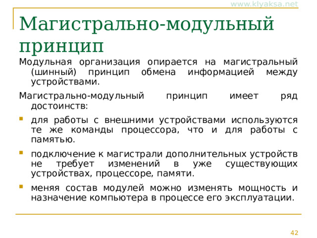 Магистрально-модульный принцип Модульная организация опирается на магистральный (шинный) принцип обмена информацией между устройствами. Магистрально-модульный принцип имеет ряд достоинств: для работы с внешними устройствами используются те же команды процессора, что и для работы с памятью. подключение к магистрали дополнительных устройств не требует изменений в уже существующих устройствах, процессоре, памяти. меняя состав модулей можно изменять мощность и назначение компьютера в процессе его эксплуатации. 