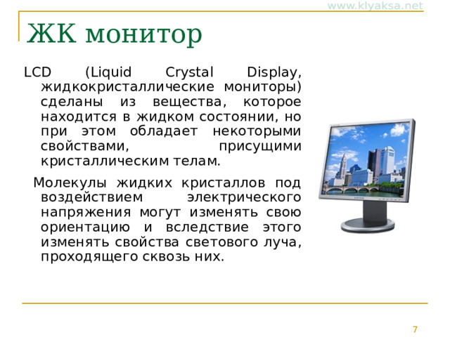 ЖК монитор LCD ( Liquid  Crystal  Display , жидкокристаллические мониторы) сделаны из вещества, которое находится в жидком состоянии, но при этом обладает некоторыми свойствами, присущими кристаллическим телам.  Молекулы жидких кристаллов под воздействием электрического напряжения могут изменять свою ориентацию и вследствие этого изменять свойства светового луча, проходящего сквозь них. 