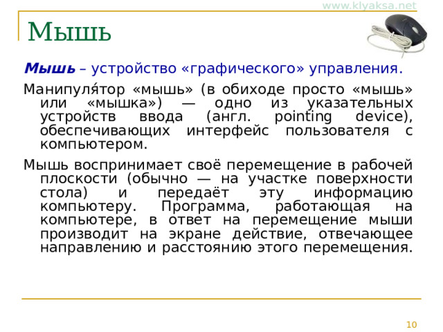 Мышь Мышь – устройство «графического» управления. Манипуля́тор «мышь» (в обиходе просто «мышь» или «мышка») — одно из указательных устройств ввода (англ. pointing device), обеспечивающих интерфейс пользователя с компьютером. Мышь воспринимает своё перемещение в рабочей плоскости (обычно — на участке поверхности стола) и передаёт эту информацию компьютеру. Программа, работающая на компьютере, в ответ на перемещение мыши производит на экране действие, отвечающее направлению и расстоянию этого перемещения. 