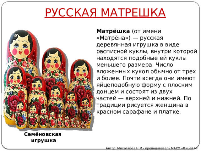 РУССКАЯ МАТРЕШКА Матрёшка  (от имени «Матрёна») — русская деревянная игрушка в виде расписной куклы, внутри которой находятся подобные ей куклы меньшего размера. Число вложенных кукол обычно от трех и более. Почти всегда они имеют яйцеподобную форму с плоским донцем и состоят из двух частей — верхней и нижней. По традиции рисуется женщина в красном сарафане и платке. Семёновская игрушка Автор: Михайлова Н.М.- преподаватель МАОУ «Лицей № 21» 