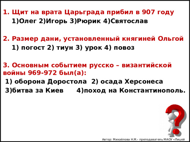 1. Щит на врата Царьграда прибил в 907 году  1)Олег 2)Игорь 3)Рюрик 4)Святослав  2. Размер дани, установленный княгиней Ольгой  1) погост 2) тиун 3) урок 4) повоз  3. Основным событием русско – византийской войны 969-972 был(а):  1) оборона Доростола 2) осада Херсонеса  3)битва за Киев 4)поход на Константинополь. Автор: Михайлова Н.М.- преподаватель МАОУ «Лицей № 21» 