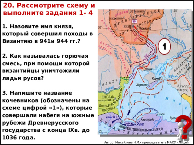 20. Рассмотрите схему и выполните задания 1- 4 1. Назовите имя князя, который совершил походы в Византию в 941и 944 гг.?  2. Как называлась горючая смесь, при помощи которой византийцы уничтожили ладьи русов?  3. На­пи­шите название кочевников (обозначены на схеме цифрой «1»), которые совершали набеги на южные рубежи Древнерусского государства с конца IXв. до 1036 года. Автор: Михайлова Н.М.- преподаватель МАОУ «Лицей № 21» 