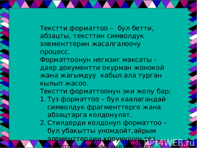 Текстти форматтоо – бул бетти, абзацты, тексттин символдук элементтерин жасалгалоочу процесс. Форматтоонун негизиг максаты - даяр документти окурман жонокой жана жагымдуу кабыл ала турган кылып жасоо. Текстти форматтоонун эки жолу бар: Туз форматтоо – бул каалагандай символдук фрагменттерге жана абзацтарга колдонулат. Стилдерди колдонуп форматтоо – бул убакытты уномдойт,айрым элементтердин корунушун тез озгортконго мумкундук берет. 