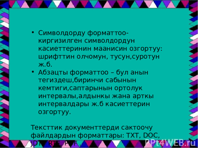Символдорду форматтоо- киргизилген символдордун касиеттеринин маанисин озгортуу: шрифттин олчомун, тусун,суротун ж.б. Абзацты форматтоо – бул анын тегиздеш,биринчи сабынын кемтиги,саптарынын ортолук интервалы,алдынкы жана арткы интервалдары ж.б касиеттерин озгортуу. Тексттик документтерди сактоочу файлдардын форматтары: TXT, DOC, JDT, RTF, PDF . 