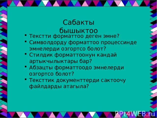 Сабакты бышыктоо Текстти форматтоо деген эмне? Символдорду форматтоо процессинде эмнелерди озгортсо болот? Стилдик форматтоонун кандай артыкчылыктары бар? Абзацты форматтоодо эмнелерди озгортсо болот? Тексттик документтерди сактоочу файлдарды атагыла? 