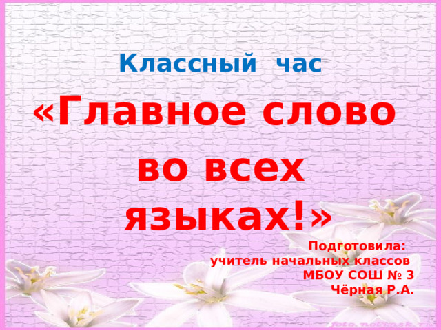 Классный час «Главное слово во всех языках!» Подготовила: учитель начальных классов МБОУ СОШ № 3 Чёрная Р.А. 