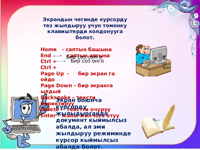 Экрандын чегинде курсорду тез жылдыруу учун томонку клавиштерди колдонууга болот.  Home - саптын башына End - саптын аягына Ctrl + Ctrl + Page Up - бир экран га ойдо Page Down – бир экранга ылдый Backspake – тексти бириктируу Delete – текстти очуруу Enter – жаны жолчого отуу Бир соз солго Бир соз онго Экран боюнча курсорду жылыдырганда документ кыймылсыз абалда, ал эми жылдыруу режиминде курсор кыймылсыз абалда болот. 