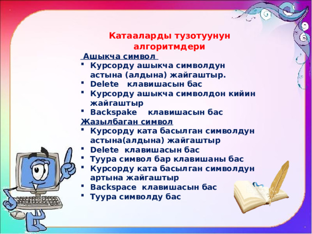 Катааларды тузотуунун алгоритмдери  Ашыкча символ Курсорду ашыкча символдун астына (алдына) жайгаштыр. Delete клавишасын бас Курсорду ашыкча символдон кийин жайгаштыр Backspake клавишасын бас Жазылбаган символ Курсорду ката басылган символдун астына(алдына) жайгаштыр Delete клавишасын бас Туура символ бар клавишаны бас Курсорду ката басылган символдун артына жайгаштыр Backspace клавишасын бас Туура символду бас 