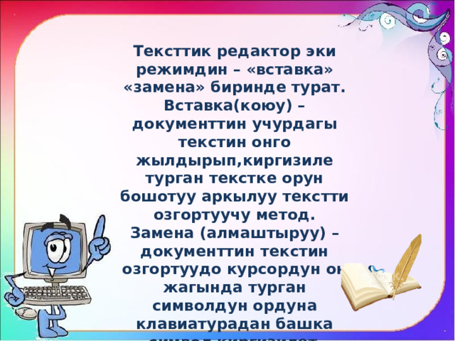 Тексттик редактор эки режимдин – «вставка» «замена» биринде турат. Вставка(коюу) – документтин учурдагы текстин онго жылдырып,киргизиле турган текстке орун бошотуу аркылуу текстти озгортуучу метод. Замена (алмаштыруу) – документтин текстин озгортуудо курсордун он жагында турган символдун ордуна клавиатурадан башка символ киргизилет . 