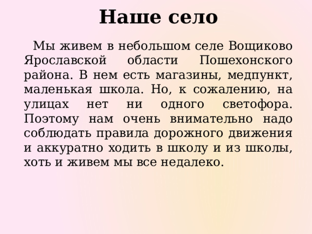 Наше село   Мы живем в небольшом селе Вощиково Ярославской области Пошехонского района. В нем есть магазины, медпункт, маленькая школа. Но, к сожалению, на улицах нет ни одного светофора. Поэтому нам очень внимательно надо соблюдать правила дорожного движения и аккуратно ходить в школу и из школы, хоть и живем мы все недалеко. 