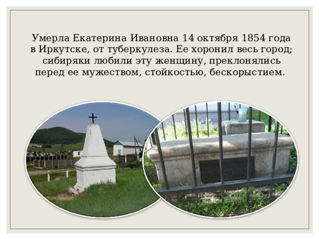 Умерла Екатерина Ивановна 14 октября 1854 года в Иркутске, от туберкулеза. Ее хоронил весь город; сибиряки любили эту женщину, преклонялись перед ее мужеством, стойкостью, бескорыстием. 