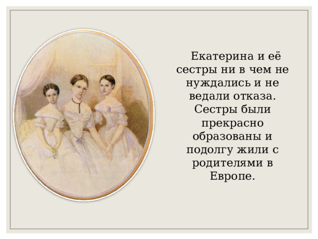  Екатерина и её сестры ни в чем не нуждались и не ведали отказа. Сестры были прекрасно образованы и подолгу жили с родителями в Европе. 