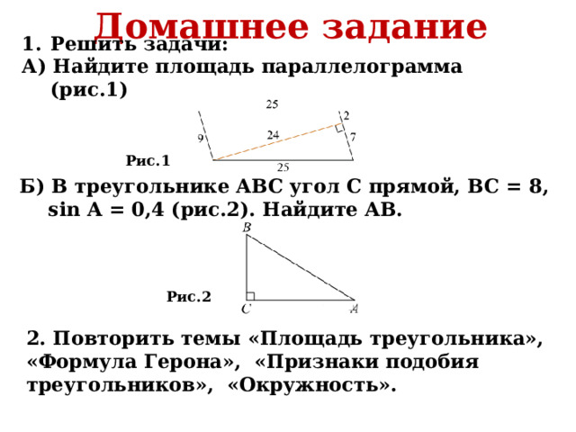 Домашнее задание Решить задачи: А) Найдите площадь параллелограмма (рис.1) Рис.1 Б) В треугольнике ABC угол С прямой, BC = 8, sin A = 0,4 (рис.2). Найдите AB. Рис.2 2. Повторить темы «Площадь треугольника», «Формула Герона», «Признаки подобия треугольников», «Окружность». 