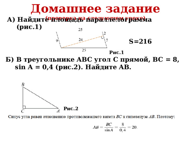 Домашнее задание (проверка на следующем уроке)  А) Найдите площадь параллелограмма (рис.1) S=216 Рис.1 Б) В треугольнике ABC угол С прямой, BC = 8, sin A = 0,4 (рис.2). Найдите AB. Рис.2 