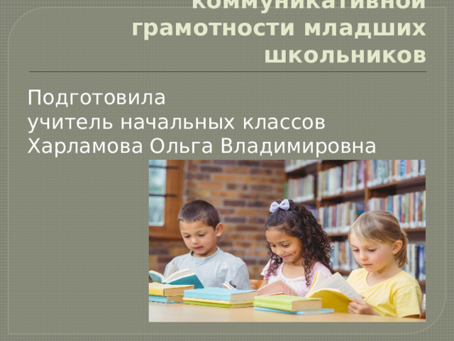 Формирование коммуникативной грамотности младших школьников Подготовила учитель начальных классов Харламова Ольга Владимировна 