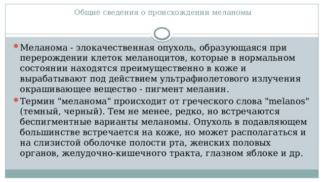  Общие сведения о происхождении меланомы   Меланома - злокачественная опухоль, образующаяся при перерождении клеток меланоцитов, которые в нормальном состоянии находятся преимущественно в коже и вырабатывают под действием ультрафиолетового излучения окрашивающее вещество - пигмент меланин. Термин 